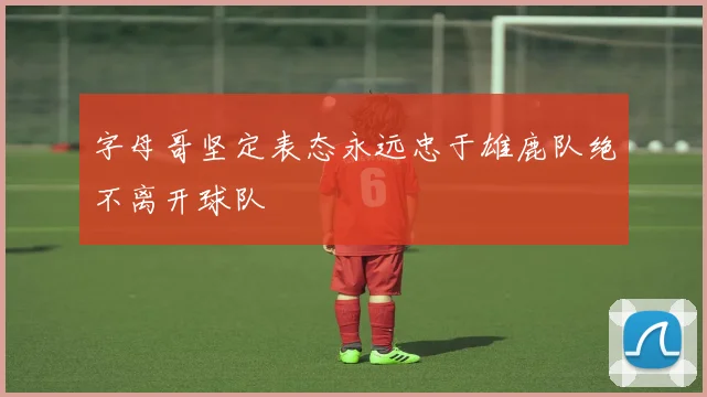 字母哥坚定表态永远忠于雄鹿队绝不离开球队