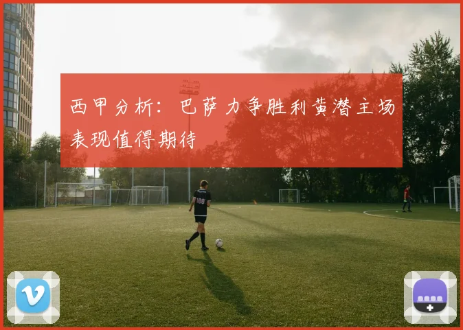 西甲分析：巴萨力争胜利黄潜主场表现值得期待