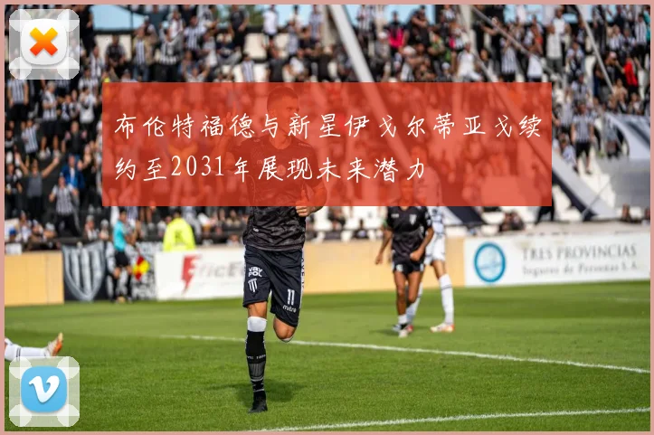 布伦特福德与新星伊戈尔蒂亚戈续约至2031年展现未来潜力