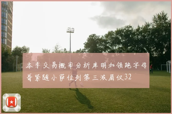 本季交易概率分析库明加领跑字母哥紧随小萨位列第三浓眉仅32
