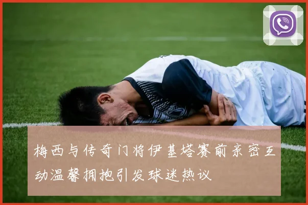 梅西与传奇门将伊基塔赛前亲密互动温馨拥抱引发球迷热议