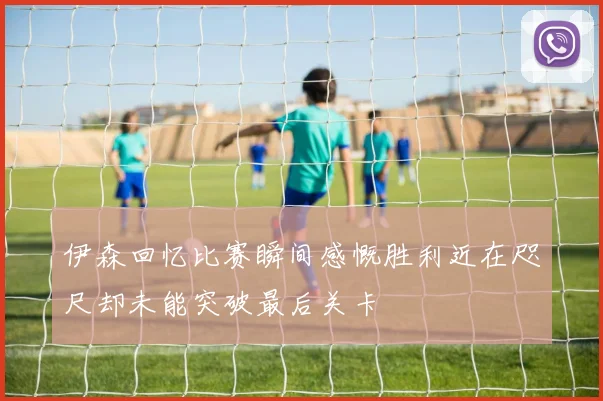 伊森回忆比赛瞬间感慨胜利近在咫尺却未能突破最后关卡