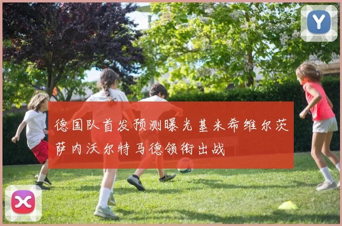 德国队首发预测曝光基米希维尔茨萨内沃尔特马德领衔出战