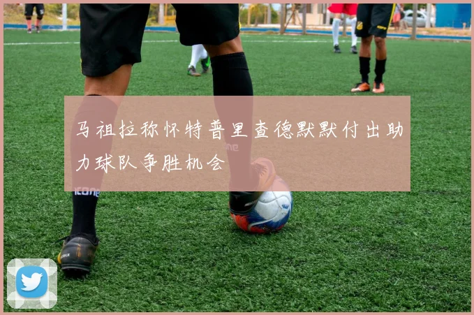 马祖拉称怀特普里查德默默付出助力球队争胜机会