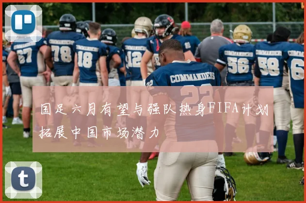 国足六月有望与强队热身FIFA计划拓展中国市场潜力