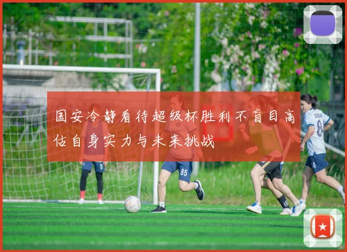 国安冷静看待超级杯胜利不盲目高估自身实力与未来挑战