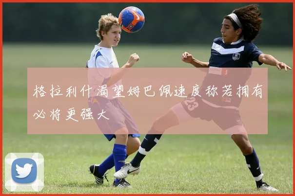 格拉利什渴望姆巴佩速度称若拥有必将更强大