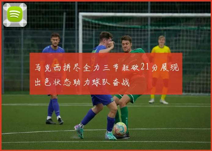 马克西拼尽全力三节狂砍21分展现出色状态助力球队奋战