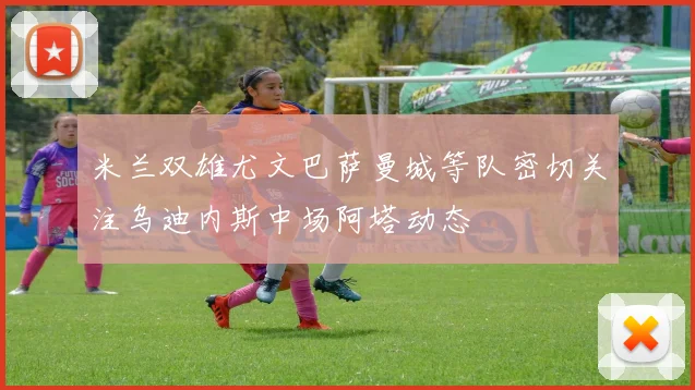 米兰双雄尤文巴萨曼城等队密切关注乌迪内斯中场阿塔动态