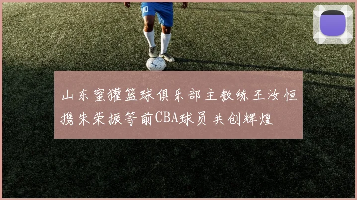 山东蜜獾篮球俱乐部主教练王汝恒携朱荣振等前CBA球员共创辉煌