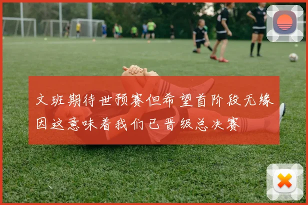 文班期待世预赛但希望首阶段无缘因这意味着我们已晋级总决赛