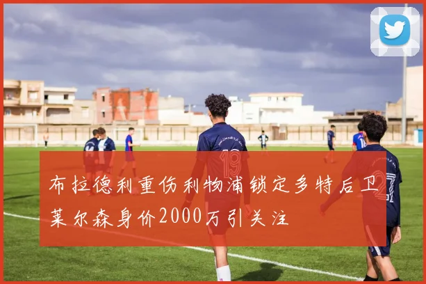 布拉德利重伤利物浦锁定多特后卫莱尔森身价2000万引关注