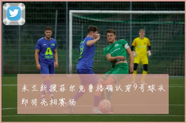 米兰新援菲尔克鲁格确认穿9号球衣即将亮相赛场