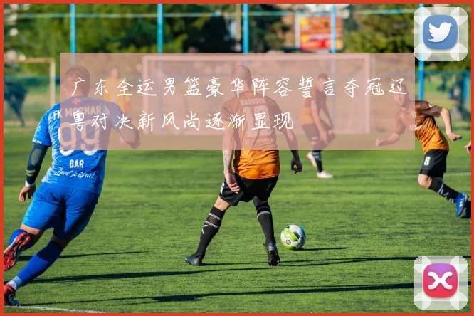 广东全运男篮豪华阵容誓言夺冠辽粤对决新风尚逐渐显现