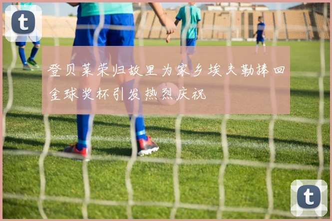 登贝莱荣归故里为家乡埃夫勒捧回金球奖杯引发热烈庆祝