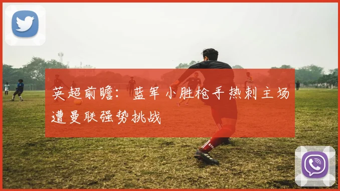 英超前瞻：蓝军小胜枪手热刺主场遭曼联强势挑战