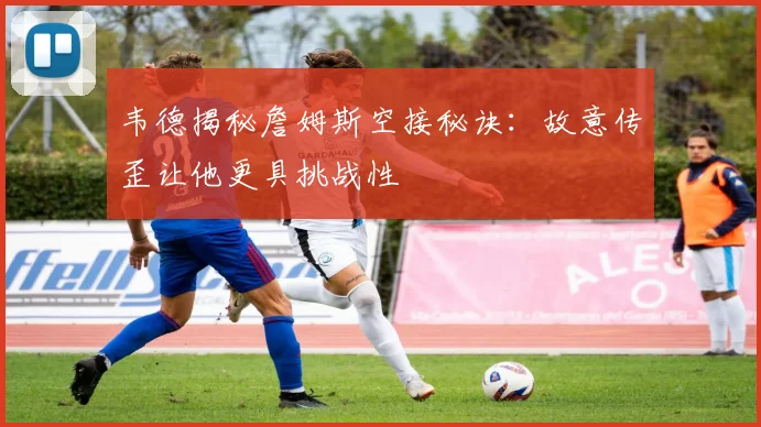 韦德揭秘詹姆斯空接秘诀：故意传歪让他更具挑战性