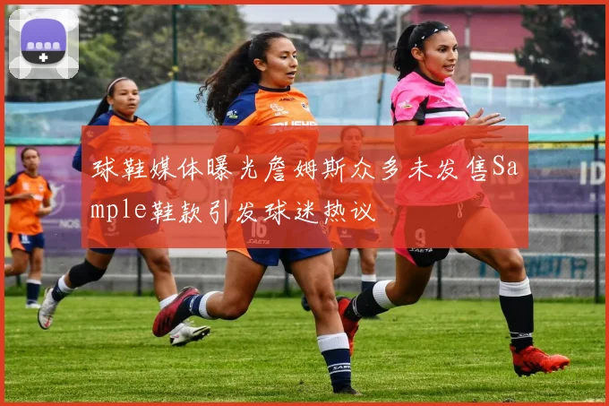 球鞋媒体曝光詹姆斯众多未发售Sample鞋款引发球迷热议