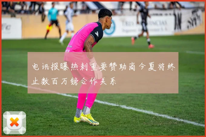 电讯报曝热刺重要赞助商今夏将终止数百万镑合作关系