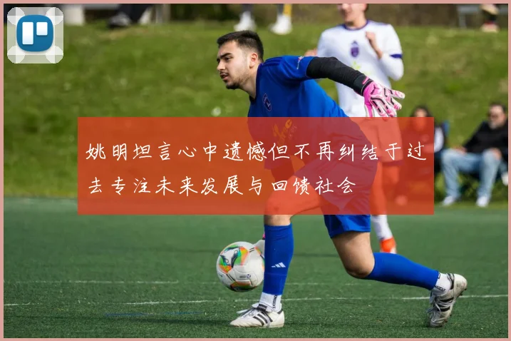 姚明坦言心中遗憾但不再纠结于过去专注未来发展与回馈社会