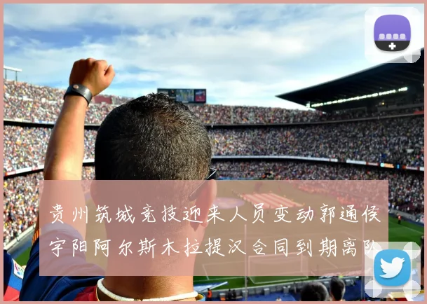 贵州筑城竞技迎来人员变动郭通侯宇阳阿尔斯木拉提汉合同到期离队