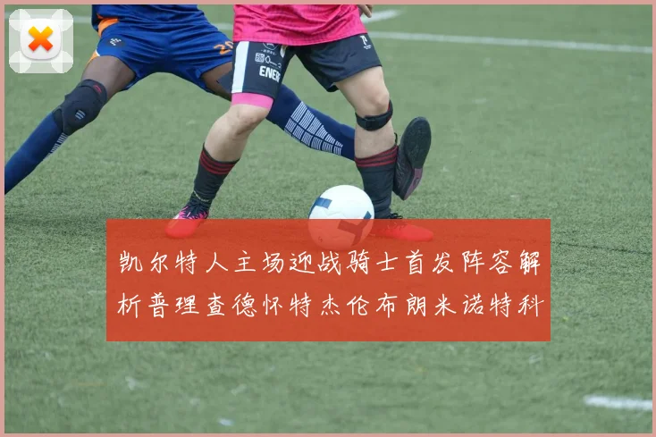凯尔特人主场迎战骑士首发阵容解析普理查德怀特杰伦布朗米诺特科塔齐聚一堂