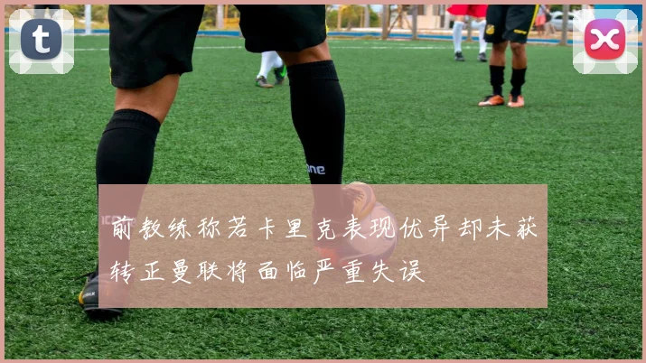 前教练称若卡里克表现优异却未获转正曼联将面临严重失误
