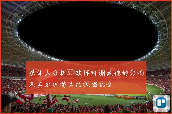媒体人分析KD缺阵对谢泼德的影响及其进攻潜力的挖掘机会