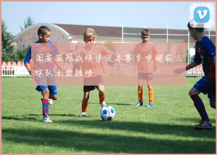 国安亚冠战绩惨淡本赛季中超前三球队未尝胜绩