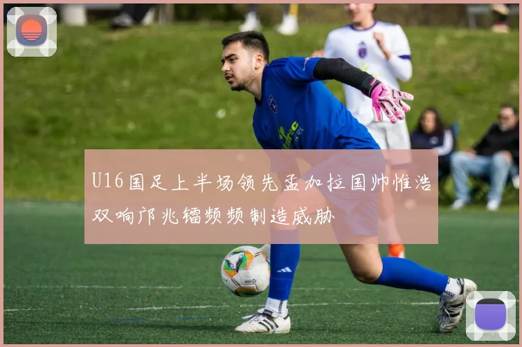 U16国足上半场领先孟加拉国帅惟浩双响邝兆镭频频制造威胁