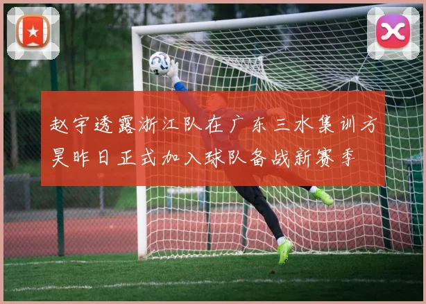 赵宇透露浙江队在广东三水集训方昊昨日正式加入球队备战新赛季