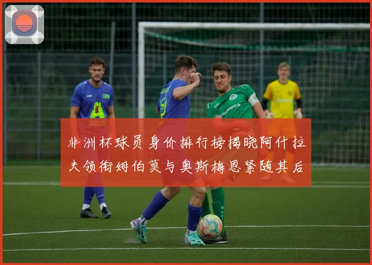 非洲杯球员身价排行榜揭晓阿什拉夫领衔姆伯莫与奥斯梅恩紧随其后