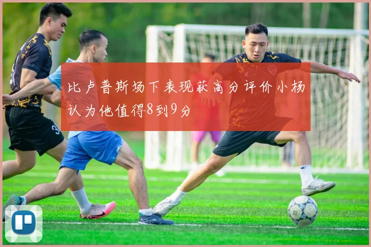 比卢普斯场下表现获高分评价小杨认为他值得8到9分