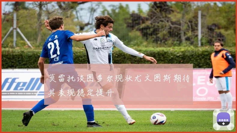 莫雷托谈图多尔现状尤文图斯期待其表现稳定提升