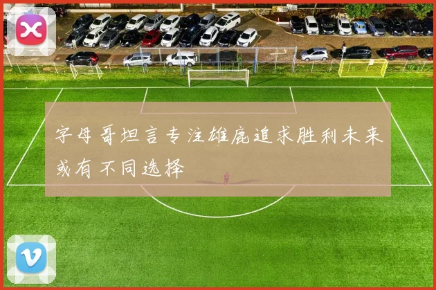 字母哥坦言专注雄鹿追求胜利未来或有不同选择