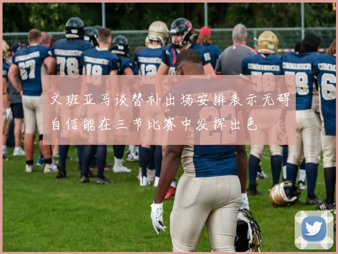 文班亚马谈替补出场安排表示无碍自信能在三节比赛中发挥出色